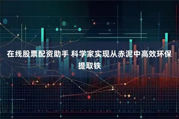 在线股票配资助手 科学家实现从赤泥中高效环保提取铁