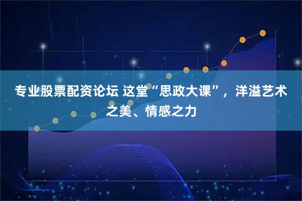 专业股票配资论坛 这堂“思政大课”，洋溢艺术之美、情感之力