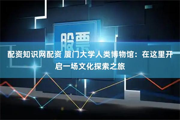 配资知识网配资 厦门大学人类博物馆：在这里开启一场文化探索之旅