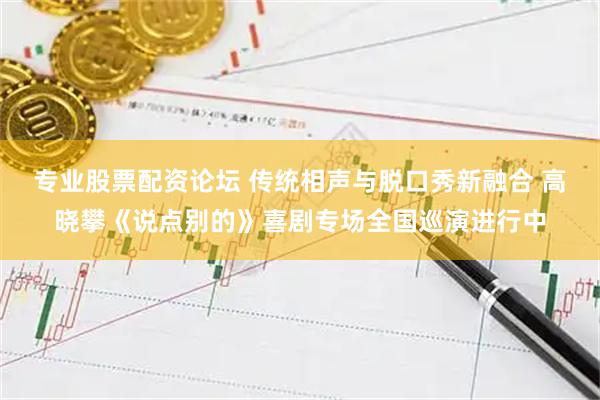 专业股票配资论坛 传统相声与脱口秀新融合 高晓攀《说点别的》喜剧专场全国巡演进行中