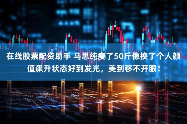 在线股票配资助手 马思纯瘦了50斤像换了个人颜值飙升状态好到发光，美到移不开眼！