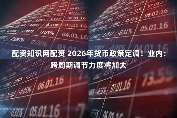 配资知识网配资 2026年货币政策定调！业内：跨周期调节力度将加大