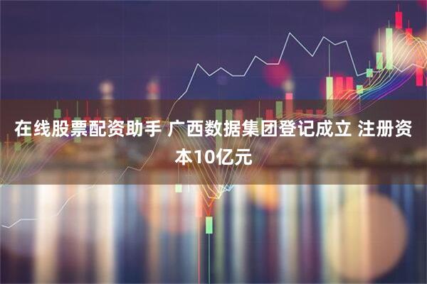 在线股票配资助手 广西数据集团登记成立 注册资本10亿元