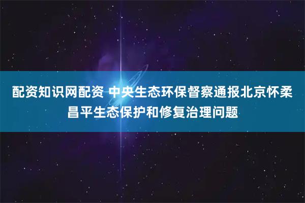 配资知识网配资 中央生态环保督察通报北京怀柔昌平生态保护和修复治理问题