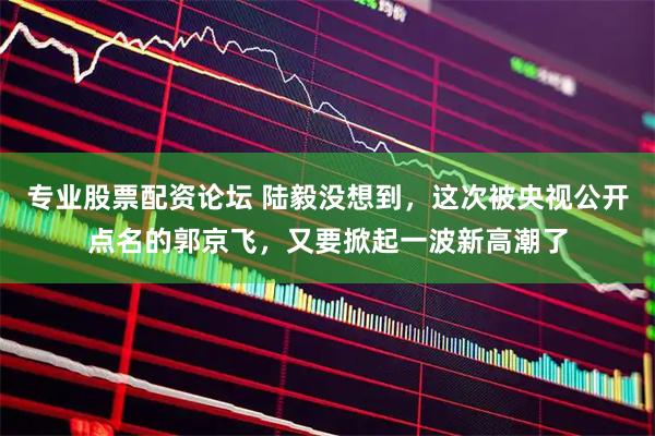 专业股票配资论坛 陆毅没想到，这次被央视公开点名的郭京飞，又要掀起一波新高潮了