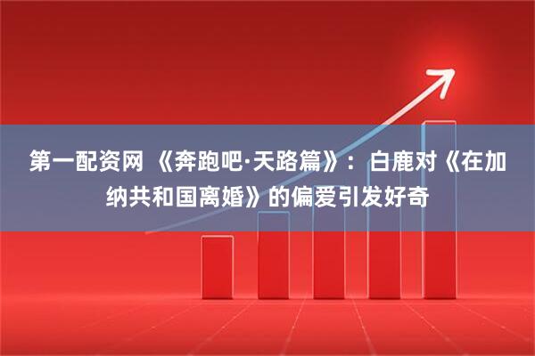 第一配资网 《奔跑吧·天路篇》：白鹿对《在加纳共和国离婚》的偏爱引发好奇