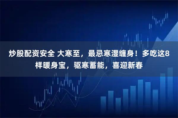 炒股配资安全 大寒至，最忌寒湿缠身！多吃这8样暖身宝，驱寒蓄能，喜迎新春