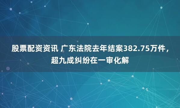 股票配资资讯 广东法院去年结案382.75万件，超九成纠纷在一审化解