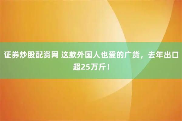 证券炒股配资网 这款外国人也爱的广货，去年出口超25万斤！