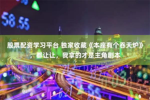 股票配资学习平台 独家收藏《本座有个吞天炉》，都让让，我拿的才是主角剧本