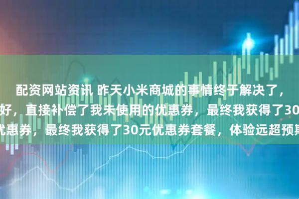 配资网站资讯 昨天小米商城的事情终于解决了，小米方案比我想象中还好，直接补偿了我未使用的优惠券，最终我获得了30元优惠券套餐，体验远超预期