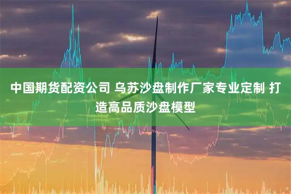 中国期货配资公司 乌苏沙盘制作厂家专业定制 打造高品质沙盘模型