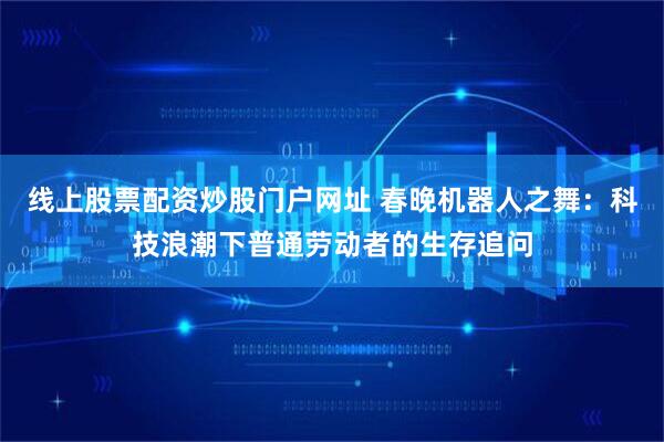 线上股票配资炒股门户网址 春晚机器人之舞：科技浪潮下普通劳动者的生存追问