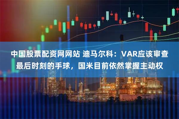中国股票配资网网站 迪马尔科：VAR应该审查最后时刻的手球，国米目前依然掌握主动权