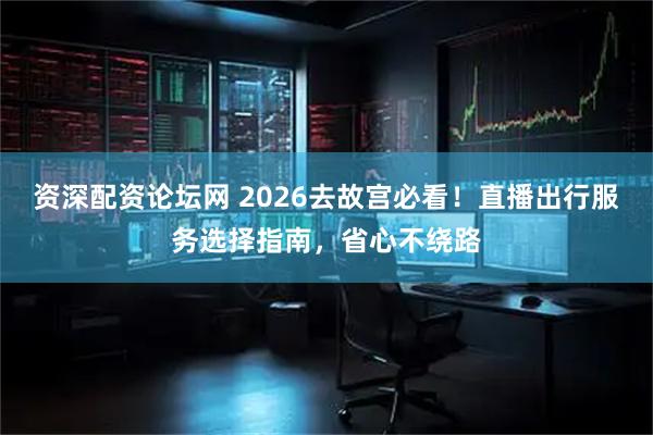 资深配资论坛网 2026去故宫必看!直播出行服务选择指南,省心不绕路