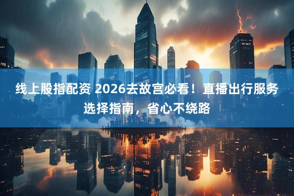 线上股指配资 2026去故宫必看！直播出行服务选择指南，省心不绕路