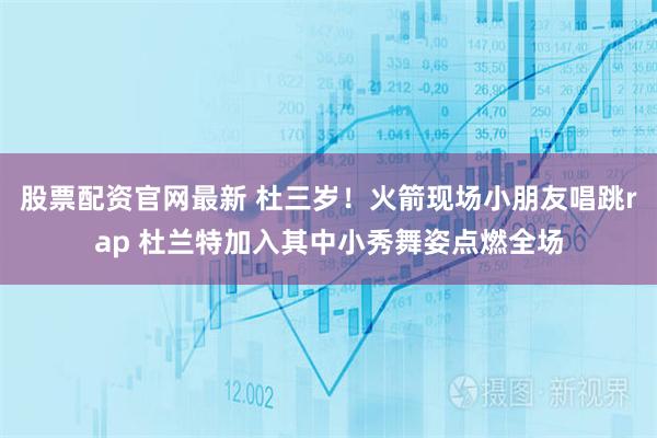 股票配资官网最新 杜三岁！火箭现场小朋友唱跳rap 杜兰特加入其中小秀舞姿点燃全场