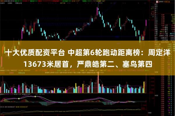 十大优质配资平台 中超第6轮跑动距离榜：周定洋13673米居首，严鼎皓第二、塞鸟第四