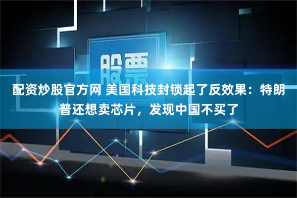 配资炒股官方网 美国科技封锁起了反效果：特朗普还想卖芯片，发现中国不买了