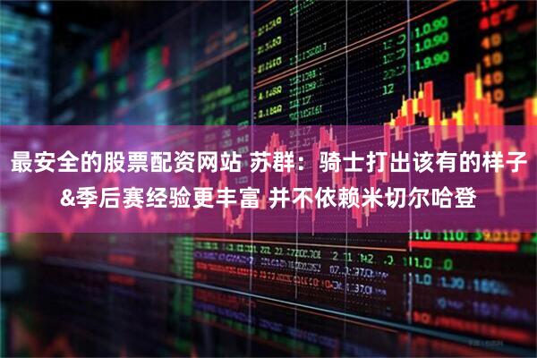 最安全的股票配资网站 苏群：骑士打出该有的样子&季后赛经验更丰富 并不依赖米切尔哈登
