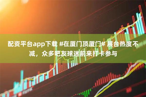 配资平台app下载 #在厦门顶厦门# 展台热度不减，众多吧友球迷前来打卡参与