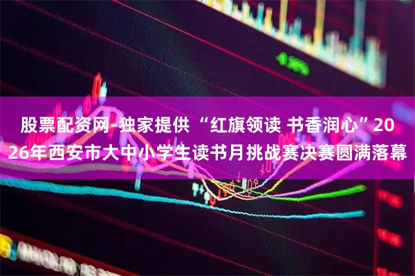 股票配资网-独家提供 “红旗领读 书香润心”2026年西安市大中小学生读书月挑战赛决赛圆满落幕