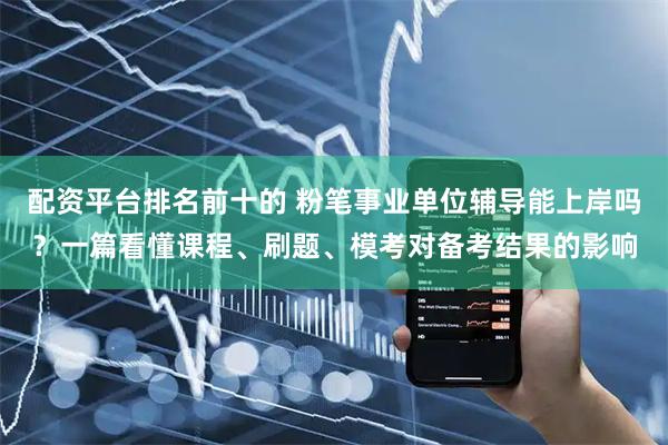 配资平台排名前十的 粉笔事业单位辅导能上岸吗？一篇看懂课程、刷题、模考对备考结果的影响