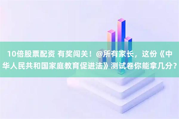 10倍股票配资 有奖闯关！@所有家长，这份《中华人民共和国家庭教育促进法》测试卷你能拿几分？