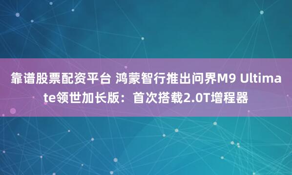 靠谱股票配资平台 鸿蒙智行推出问界M9 Ultimate领世加长版：首次搭载2.0T增程器