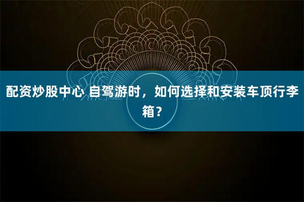 配资炒股中心 自驾游时，如何选择和安装车顶行李箱？