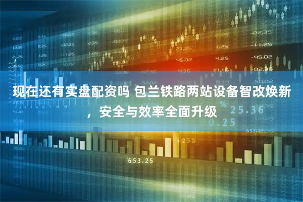 现在还有实盘配资吗 包兰铁路两站设备智改焕新，安全与效率全面升级