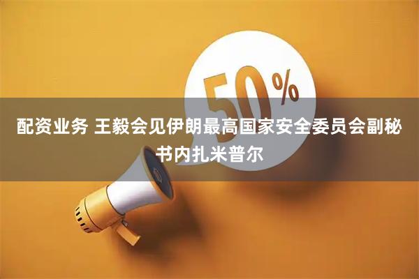 配资业务 王毅会见伊朗最高国家安全委员会副秘书内扎米普尔