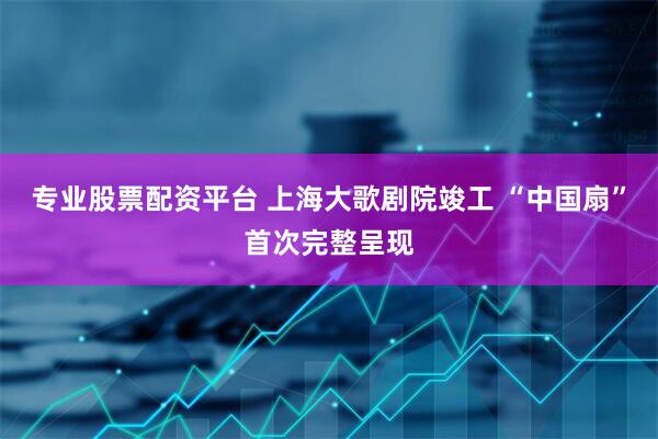专业股票配资平台 上海大歌剧院竣工 “中国扇”首次完整呈现