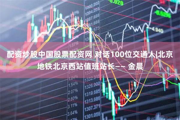配资炒股中国股票配资网 对话100位交通人|北京地铁北京西站值班站长—— 金晨