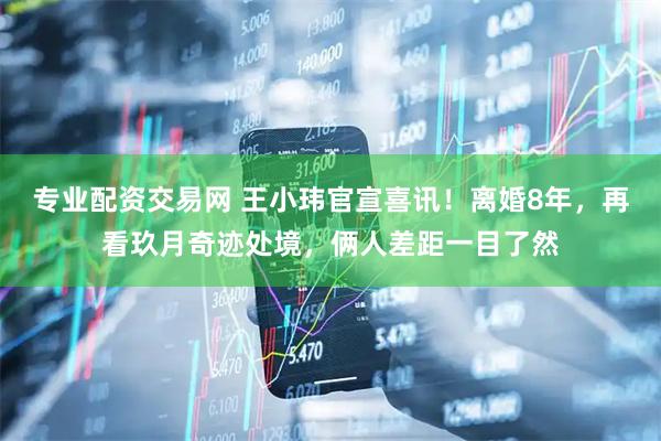 专业配资交易网 王小玮官宣喜讯！离婚8年，再看玖月奇迹处境，俩人差距一目了然
