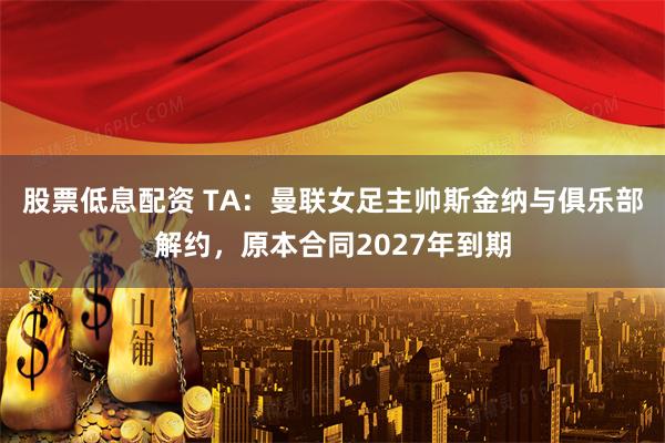 股票低息配资 TA：曼联女足主帅斯金纳与俱乐部解约，原本合同2027年到期