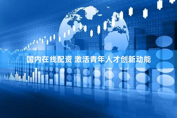 国内在线配资 激活青年人才创新动能