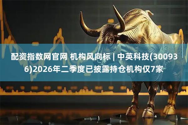 配资指数网官网 机构风向标 | 中英科技(300936)2026年二季度已披露持仓机构仅7家