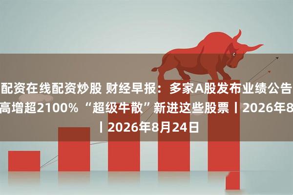配资在线配资炒股 财经早报：多家A股发布业绩公告净利最高增超2100% “超级牛散”新进这些股票丨2026年8月24日