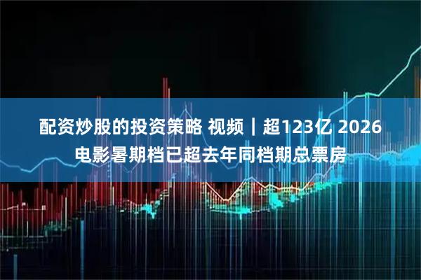 配资炒股的投资策略 视频｜超123亿 2026电影暑期档已超去年同档期总票房