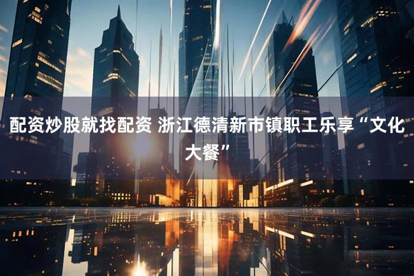 配资炒股就找配资 浙江德清新市镇职工乐享“文化大餐”