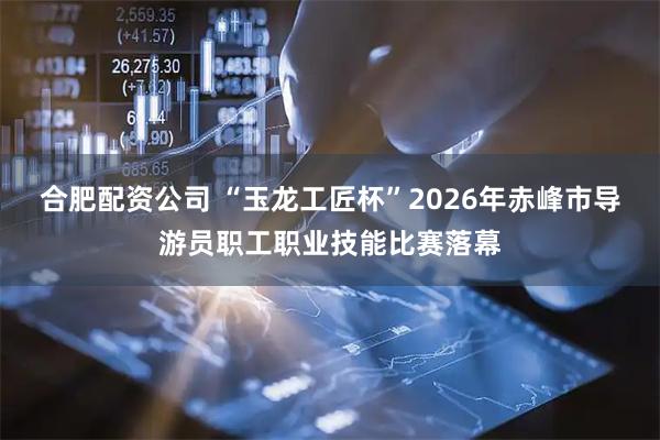 合肥配资公司 “玉龙工匠杯”2026年赤峰市导游员职工职业技能比赛落幕